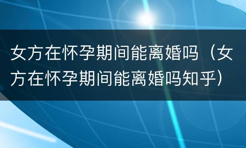 女方在怀孕期间能离婚吗（女方在怀孕期间能离婚吗知乎）