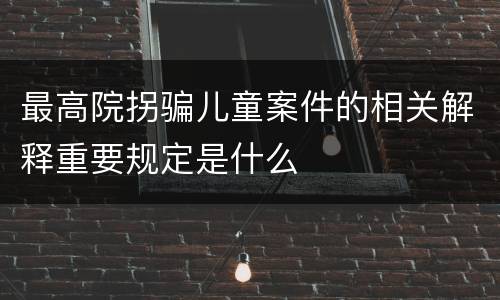 最高院拐骗儿童案件的相关解释重要规定是什么