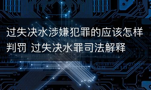 过失决水涉嫌犯罪的应该怎样判罚 过失决水罪司法解释