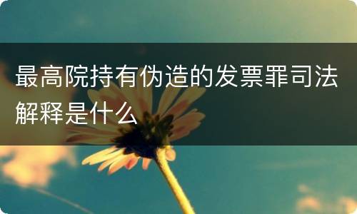 最高院持有伪造的发票罪司法解释是什么