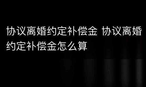 协议离婚约定补偿金 协议离婚约定补偿金怎么算