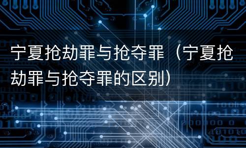 宁夏抢劫罪与抢夺罪（宁夏抢劫罪与抢夺罪的区别）