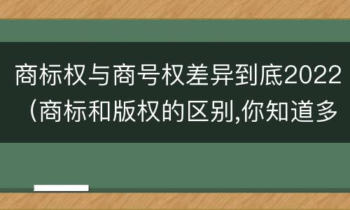 商标权与商号权差异到底2022（商标和版权的区别,你知道多少?）