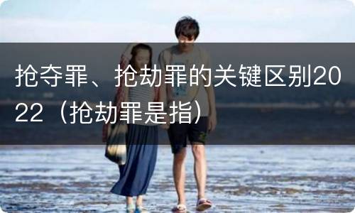 抢夺罪、抢劫罪的关键区别2022（抢劫罪是指）