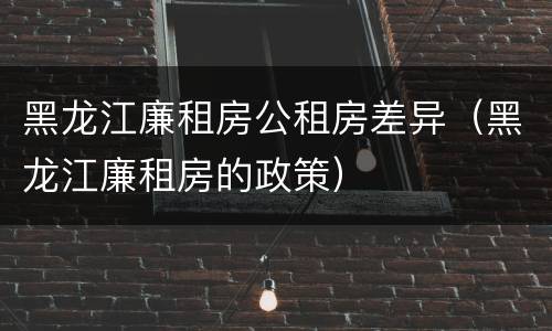 黑龙江廉租房公租房差异（黑龙江廉租房的政策）