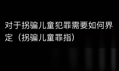 对于拐骗儿童犯罪需要如何界定（拐骗儿童罪指）