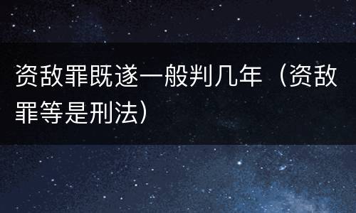 资敌罪既遂一般判几年（资敌罪等是刑法）