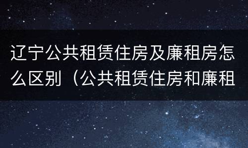 辽宁公共租赁住房及廉租房怎么区别（公共租赁住房和廉租房的区别）