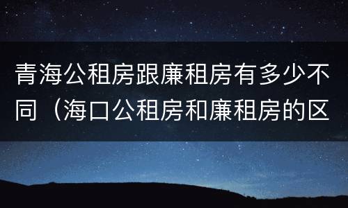 青海公租房跟廉租房有多少不同（海口公租房和廉租房的区别）