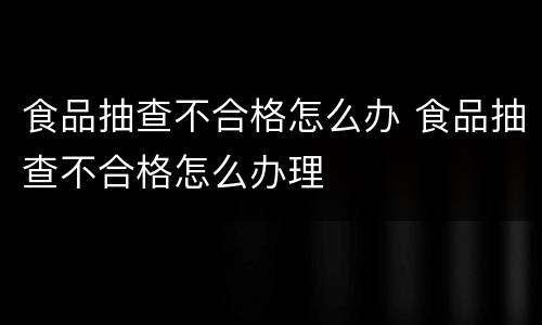 食品抽查不合格怎么办 食品抽查不合格怎么办理