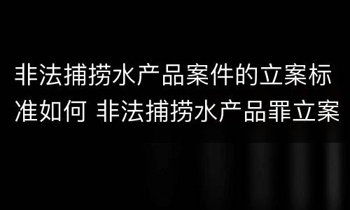 非法捕捞水产品案件的立案标准如何 非法捕捞水产品罪立案