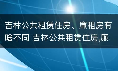吉林公共租赁住房、廉租房有啥不同 吉林公共租赁住房,廉租房有啥不同之处