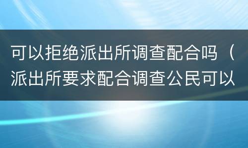 可以拒绝派出所调查配合吗（派出所要求配合调查公民可以拒绝吗）