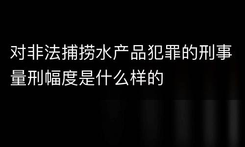 对非法捕捞水产品犯罪的刑事量刑幅度是什么样的