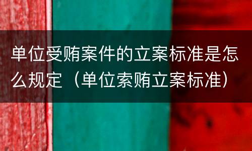 单位受贿案件的立案标准是怎么规定（单位索贿立案标准）