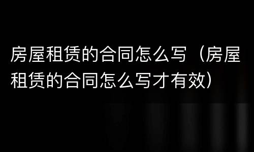 房屋租赁的合同怎么写(房屋租赁的合同怎么写才有效)