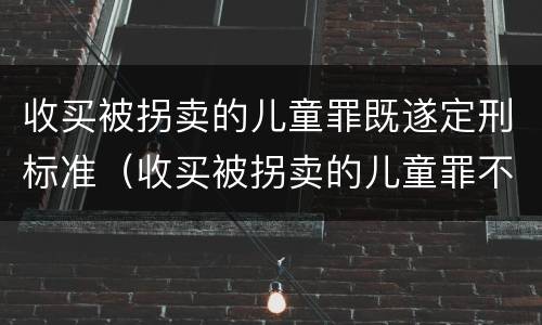 收买被拐卖的儿童罪既遂定刑标准（收买被拐卖的儿童罪不诉案例）