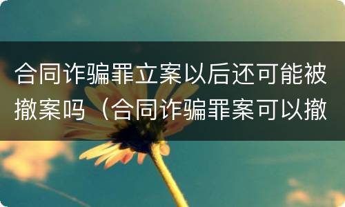 合同诈骗罪立案以后还可能被撤案吗（合同诈骗罪案可以撤案的吗）
