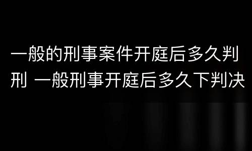 一般的刑事案件开庭后多久判刑 一般刑事开庭后多久下判决书