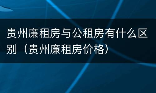 贵州廉租房与公租房有什么区别（贵州廉租房价格）