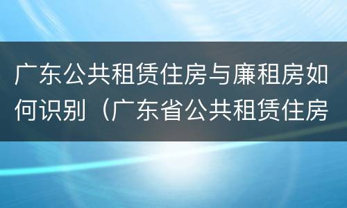 广东公共租赁住房与廉租房如何识别（广东省公共租赁住房）