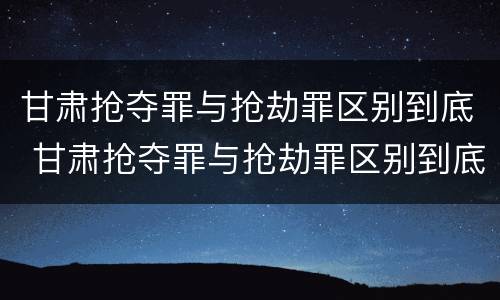 甘肃抢夺罪与抢劫罪区别到底 甘肃抢夺罪与抢劫罪区别到底是什么