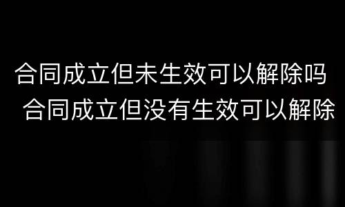 合同成立但未生效可以解除吗 合同成立但没有生效可以解除吗