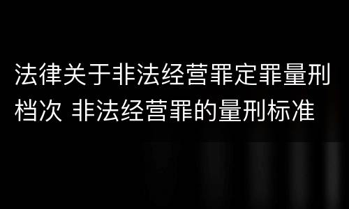 法律关于非法经营罪定罪量刑档次 非法经营罪的量刑标准