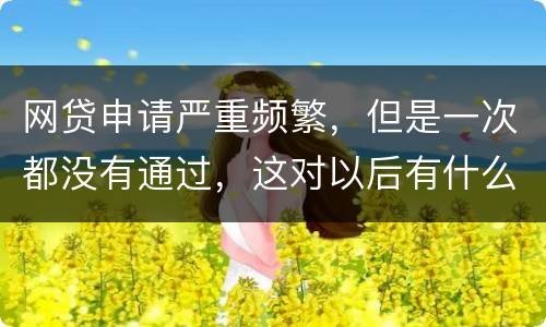 网贷申请严重频繁，但是一次都没有通过，这对以后有什么影响