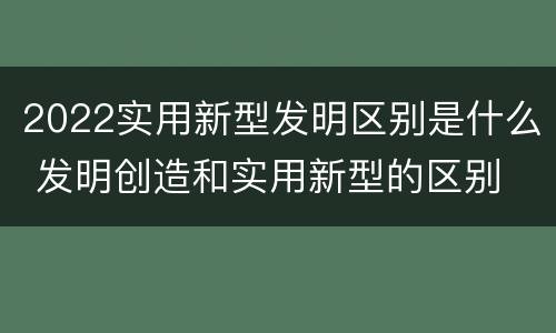 2022实用新型发明区别是什么 发明创造和实用新型的区别