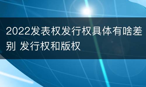 2022发表权发行权具体有啥差别 发行权和版权