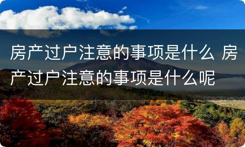 房产过户注意的事项是什么 房产过户注意的事项是什么呢