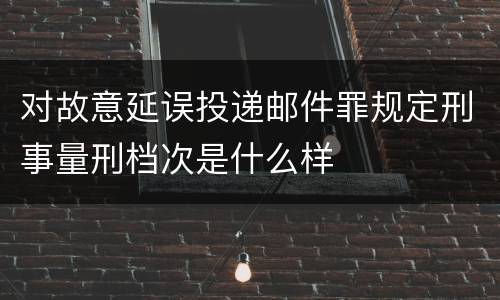 对故意延误投递邮件罪规定刑事量刑档次是什么样