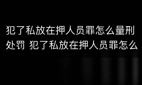 犯了私放在押人员罪怎么量刑处罚 犯了私放在押人员罪怎么量刑处罚标准