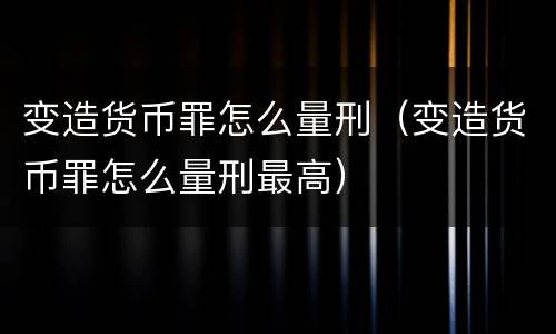 变造货币罪怎么量刑（变造货币罪怎么量刑最高）