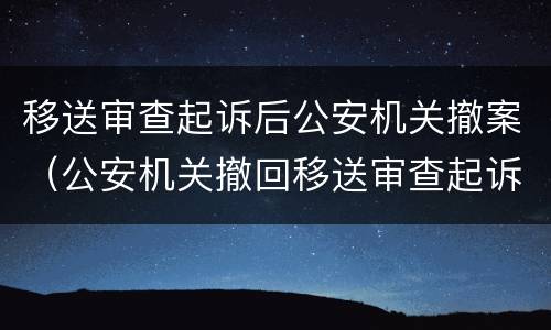 移送审查起诉后公安机关撤案（公安机关撤回移送审查起诉的法律依据）