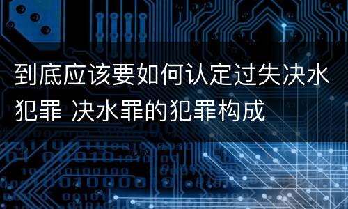 到底应该要如何认定过失决水犯罪 决水罪的犯罪构成