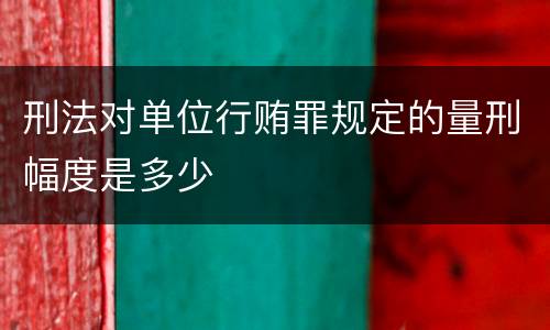 刑法对单位行贿罪规定的量刑幅度是多少