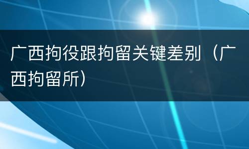 广西拘役跟拘留关键差别（广西拘留所）