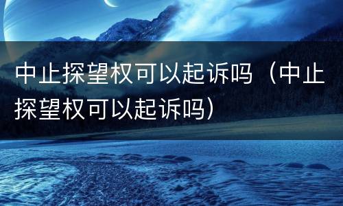 中止探望权可以起诉吗（中止探望权可以起诉吗）