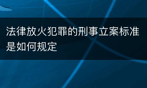 法律放火犯罪的刑事立案标准是如何规定