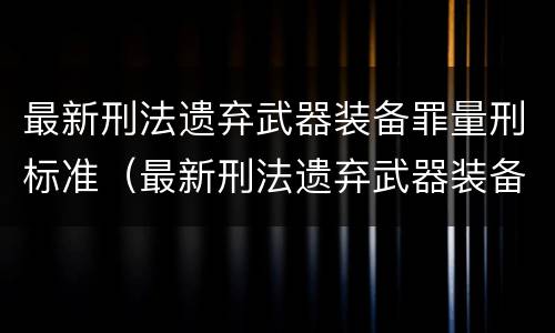 最新刑法遗弃武器装备罪量刑标准（最新刑法遗弃武器装备罪量刑标准是多少）