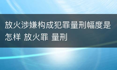放火涉嫌构成犯罪量刑幅度是怎样 放火罪 量刑