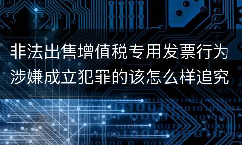 非法出售增值税专用发票行为涉嫌成立犯罪的该怎么样追究法律责任
