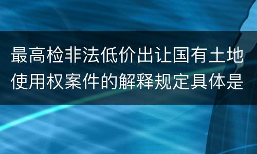最高检非法低价出让国有土地使用权案件的解释规定具体是什么重要内容