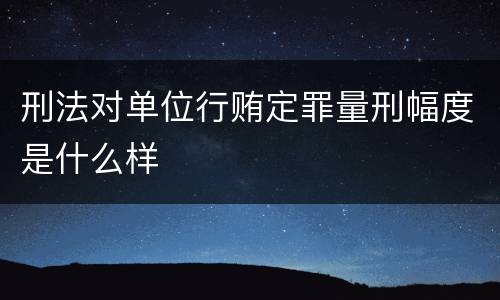 刑法对单位行贿定罪量刑幅度是什么样