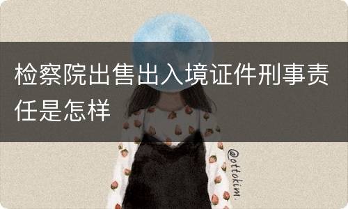 检察院出售出入境证件刑事责任是怎样