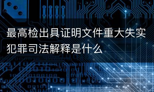 最高检出具证明文件重大失实犯罪司法解释是什么