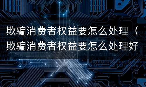 欺骗消费者权益要怎么处理（欺骗消费者权益要怎么处理好）