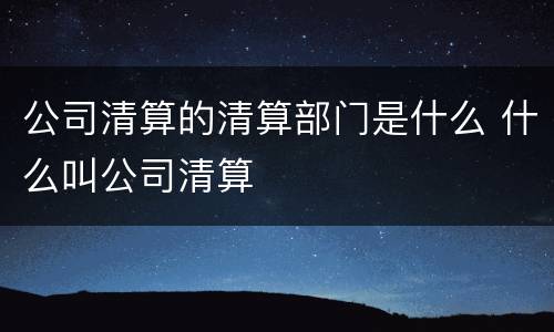 公司清算的清算部门是什么 什么叫公司清算